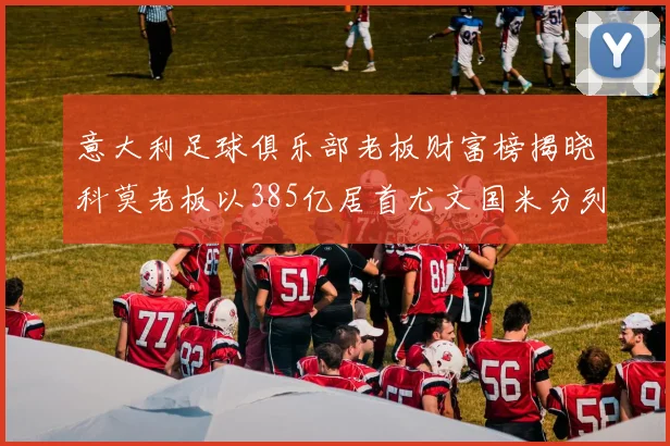 意大利足球俱乐部老板财富榜揭晓科莫老板以385亿居首尤文国米分列第六第七