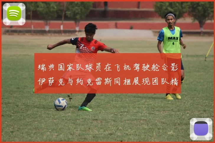 瑞典国家队球员在飞机驾驶舱合影伊萨克与约克雷斯同框展现团队精神