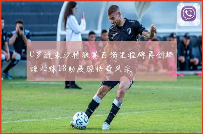 C罗迎来沙特联赛百场里程碑再创辉煌95球18助展现传奇风采
