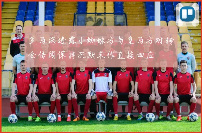 罗马诺透露小蜘蛛方与皇马方对转会传闻保持沉默未作直接回应