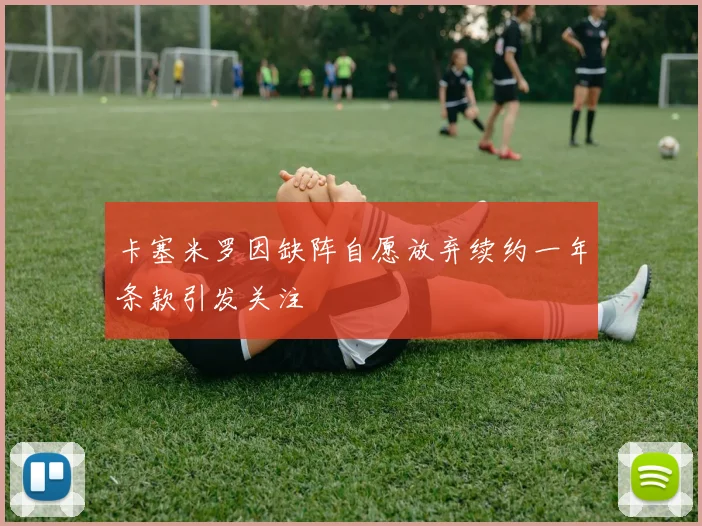 卡塞米罗因缺阵自愿放弃续约一年条款引发关注