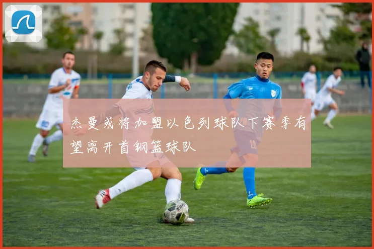 杰曼或将加盟以色列球队下赛季有望离开首钢篮球队