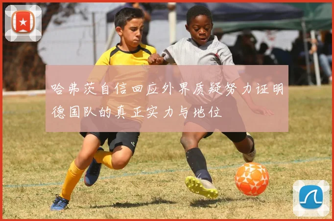 哈弗茨自信回应外界质疑努力证明德国队的真正实力与地位