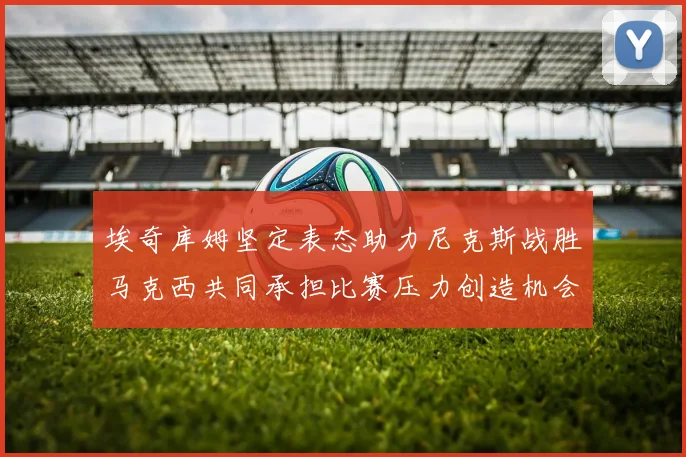 埃奇库姆坚定表态助力尼克斯战胜马克西共同承担比赛压力创造机会