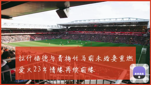 拉什福德与青梅竹马前未婚妻重燃爱火23年情缘再续前缘