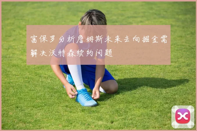 富保罗分析詹姆斯未来去向掘金需解决沃特森续约问题