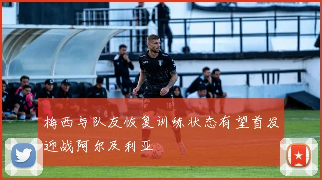 梅西与队友恢复训练状态有望首发迎战阿尔及利亚