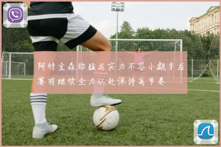阿特金森称猛龙实力不容小觑季后赛将继续全力以赴保持高节奏