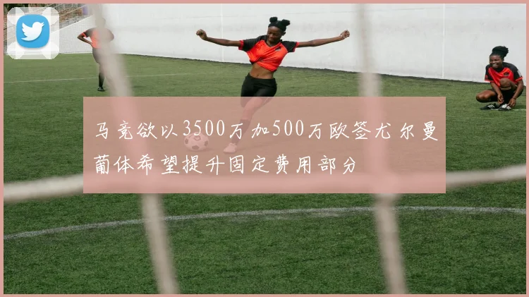 马竞欲以3500万加500万欧签尤尔曼葡体希望提升固定费用部分