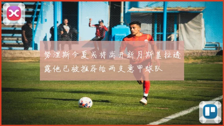 努涅斯今夏或将离开新月斯基拉透露他已被推荐给两支意甲球队
