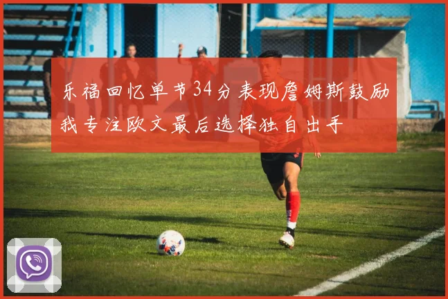 乐福回忆单节34分表现詹姆斯鼓励我专注欧文最后选择独自出手
