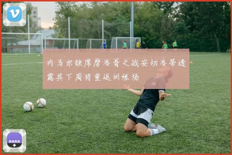 内马尔缺席摩洛哥之战安切洛蒂透露其下周将重返训练场