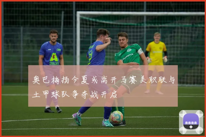 奥巴梅扬今夏或离开马赛美职联与土甲球队争夺战开启
