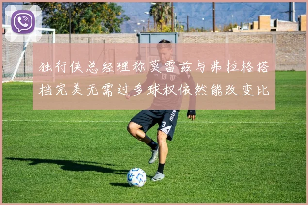 独行侠总经理称莫雷兹与弗拉格搭档完美无需过多球权依然能改变比赛局势