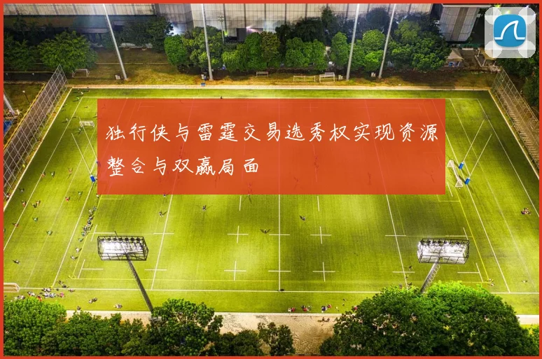 独行侠与雷霆交易选秀权实现资源整合与双赢局面