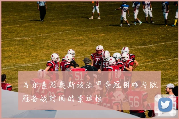 马尔基尼奥斯谈法甲争冠困难与欧冠备战时间的紧迫性
