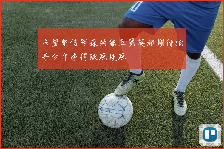 卡努坚信阿森纳能卫冕英超期待枪手今年夺得欧冠桂冠