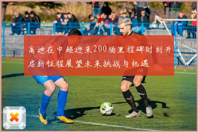 高迪在中超迎来200场里程碑时刻开启新征程展望未来挑战与机遇