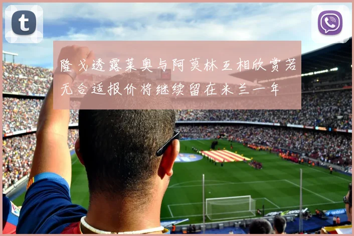 隆戈透露莱奥与阿莫林互相欣赏若无合适报价将继续留在米兰一年